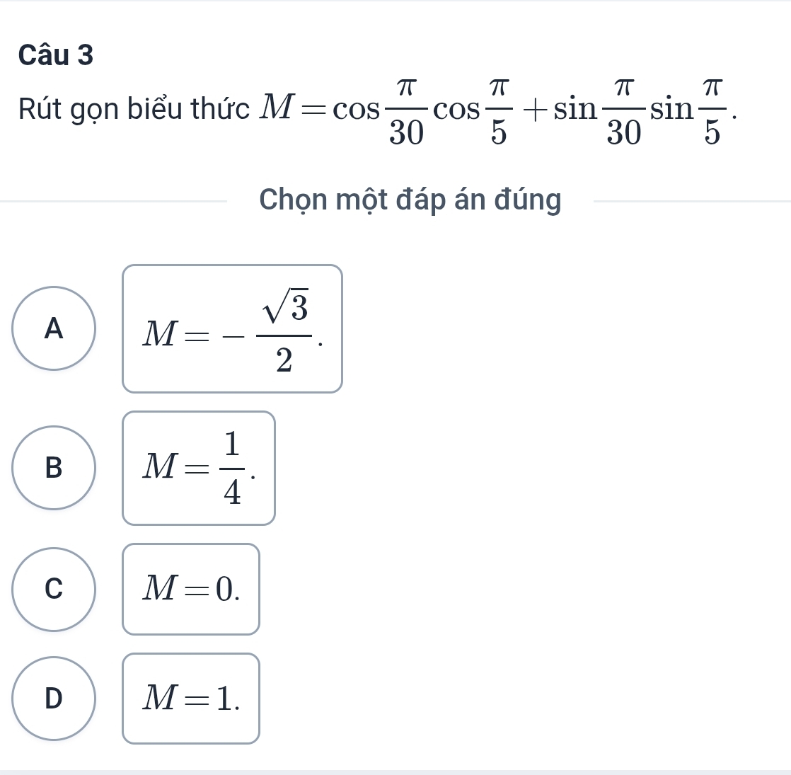 Rút gọn biểu thức M=cos  π /30 cos  π /5 +sin  π /30 sin  π /5 . 
Chọn một đáp án đúng
A M=- sqrt(3)/2 .
B M= 1/4 .
C M=0.
D M=1.