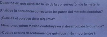 Describe en que consiste la ley de la conservación de la matería 
¿Cuál es la secuencia correcta de los pasos del método científico? 
¿Cuál es el objetivo de la alquimia? 
Menciona ¿cómo México contribuye en el desarrollo de la química? 
¿Cuáles son los descubrimientos químicos más importantes?