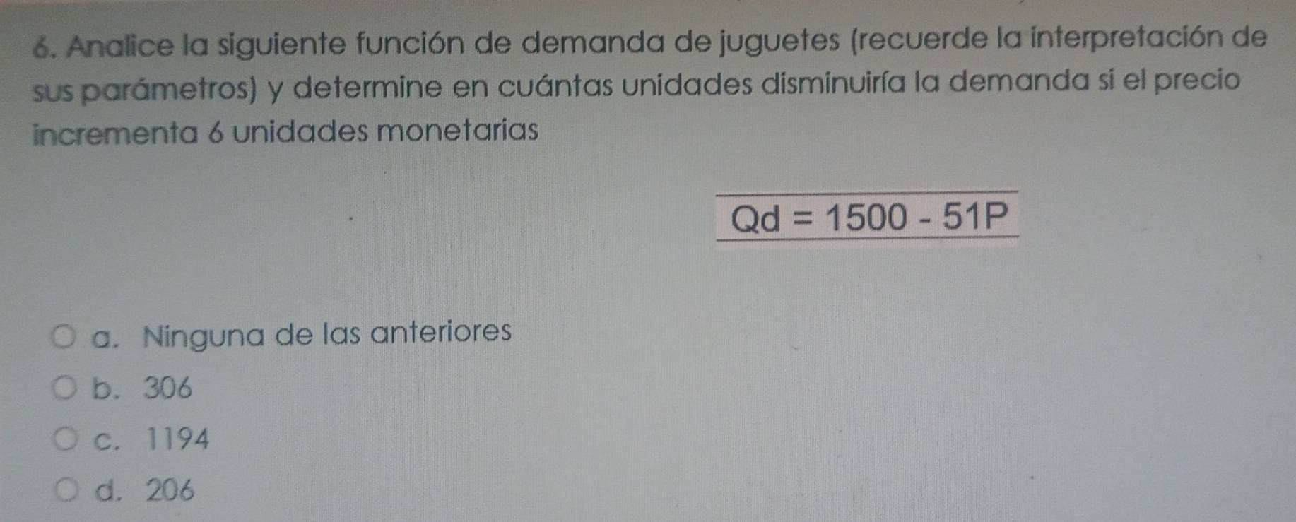 Analice la siguiente función de demanda de juguetes (recuerde la interpretación de
sus parámetros) y determine en cuántas unidades disminuiría la demanda si el precio
incrementa 6 unidades monetarias
Qd=1500-51P
a. Ninguna de las anteriores
b. 306
c. 1194
d. 206