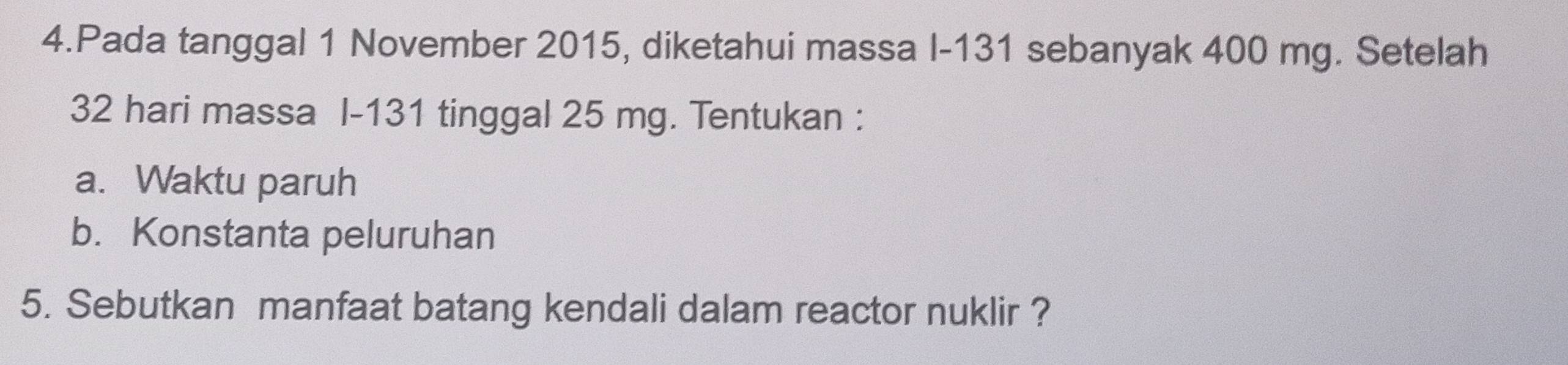 Pada tanggal 1 November 2015, diketahui massa I- 131 sebanyak 400 mg. Setelah
32 hari massa I- 131 tinggal 25 mg. Tentukan : 
a. Waktu paruh 
b. Konstanta peluruhan 
5. Sebutkan manfaat batang kendali dalam reactor nuklir ?