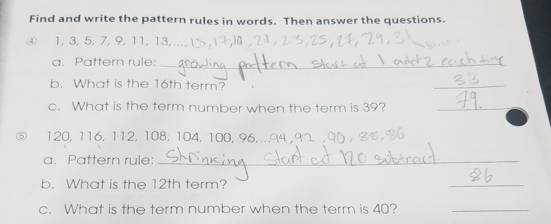 Find and write the pattern rules in words. Then answer the questions. 
④ 1, 3, 5, 7, 9, 11, 13,.. 
a. Pattern rule:_ 
b. What is the 16th term? 
_ 
c. What is the term number when the term is 39?_
120, 116, 112, 108, 104, 100, 96,_ 
a. Pattern rule:_ 
b. What is the 12th term? 
_ 
c. What is the term number when the term is 40?_