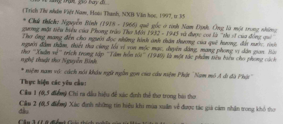 lung trận, gio bay đi.. 
(Trích Thi nhân Việt Nam, Hoài Thanh, NXB Văn học, 1997, tr.35 
* Chú thích: Nguyễn Bính (1918 - 1966) quê gốc ở tinh Nam Định. Ông là một trong những 
gương mặt tiêu biêu của Phong trảo Thơ Mới 1932 - 1945 và được coi là ''thị sĩ của đồng quê' 
Thơ ông mang đến cho người đọc những hình ảnh thân thương của quē hương, đất nước, tình 
người đắm thắm, thiết tha cùng lối ví von mộc mạc, duyên đáng, mang phong vị dân gian. Bài 
thơ ''Xuân về' trích trong tập “Tâm hồn tối” (1940) là một tác phẩm tiêu biểu cho phong cách 
nghệ thuật thơ Nguyễn Bính. 
* niệm nam vô: cách nói khâu ngữ ngắn gọn của cầu niệm Phật 'Nam mô A di đà Phật'' 
Thực hiện các yêu cầu: 
Câu 1 (0,5 điểm) Chi ra đầu hiệu để xác định thể thơ trong bài thơ 
Câu 2 (0,5 điểm) Xác định những tín hiệu khi mùa xuân về được tác giả cảm nhận trong khổ thơ 
đầu 
Câu 3 (10 điểm) Giải thích n