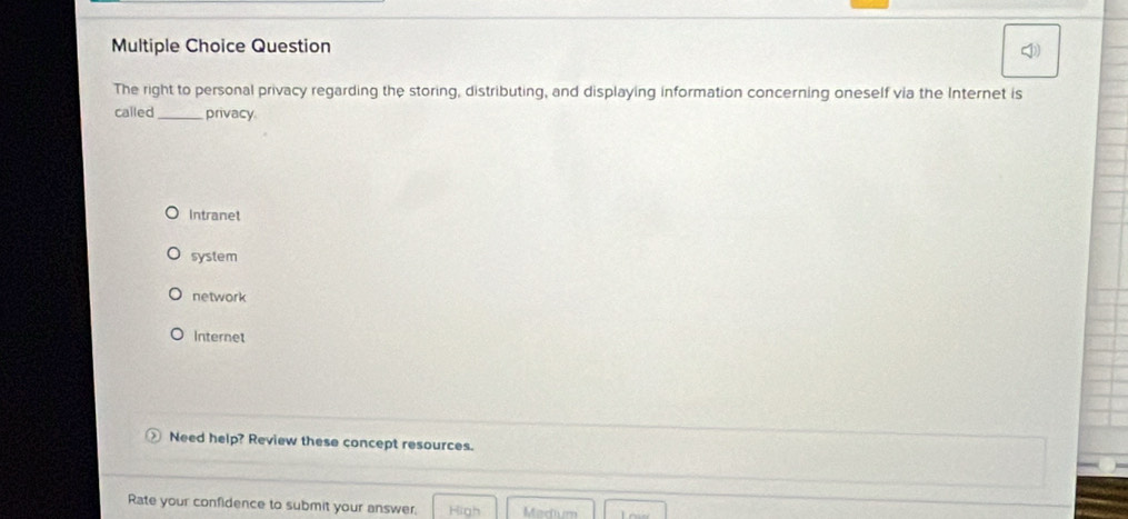 Question
The right to personal privacy regarding the storing, distributing, and displaying information concerning oneself via the Internet is
called _privacy
Intranet
system
network
Internet
Need help? Review these concept resources.
Rate your confidence to submit your answer, High Madium