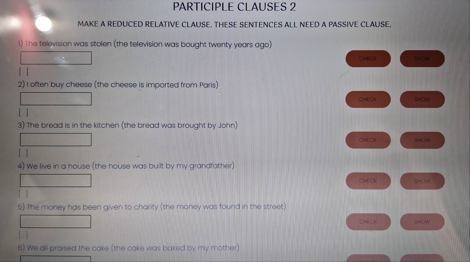 PARTICIPLE CLAUSES 2 
MAKE A REDUCED RELATIVE CLAUSE. THESE SENTENCES ALL NEED A PASSIVE CLAUSE. 
1) The television was stolen (the television was bought twenty years ago) 
CHECK SHOW 
2) I often buy cheese (the cheese is imported from Paris) 
CHECK SHOW 
[ . ] 
3) The bread is in the kitchen (the bread was brought by John) 
CHEC SHOW 
[.] 
4) We live in a house (the house was built by my grandfather) 
CHECK SHOW 
[ . ] 
5) The money has been given to charity (the money was found in the street) 
CHECK SHOW 
[.] 
6) We all praised the cake (the cake was baked by my mother)