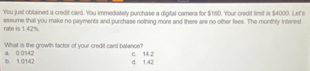 You just obtained a credit card. You immediately purchase a digital camera for $160. Your credit limit is $4000. Let's
assume that you make no payments and purchase nothing more and there are no other fees. The monthly interest
rate is 1.42%.
What is the growth factor of your credit card balance?
a. 0.0142 c. 14.2
b. 1.0142 d. 1.42