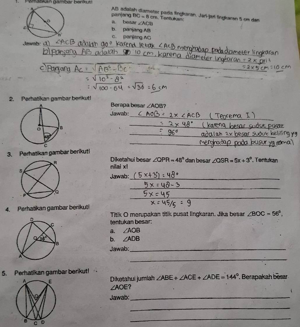 Peratikan gambar berikut!
AB adalah-diarneter pada lingkaran. Jarí-jarí lingkaran 5 cm dan
panjang BC=8cm. Tentukan:
a besar ∠ ACB
b. panjang AB
c. panjang AC
Jawab:
_
_
_
2. Perhatikan gambar berikut!
Berapa besar ∠ AOB ?
_
Jawab:
_
_
_
_
3. Perhatikan gambar berikut!
Diketahui besar ∠ QPR=48° dan besar ∠ QSR=5x+3°. Tentukan
nilai x!
Jawab:_
_
_
4. Perhatikan gambar berikut!
Titik O merupakan titik pusat lingkaran. Jika besar ∠ BOC=56°,
tentukan besar:
a. ∠ AOB
b. ∠ ADB
Jawab:_
_
5. Perhatikan gambar berikut!
Diketahui jumlah ∠ ABE+∠ ACE+∠ ADE=144°. Berapakah besar
∠ AOE ?
Jawab:_
_
_