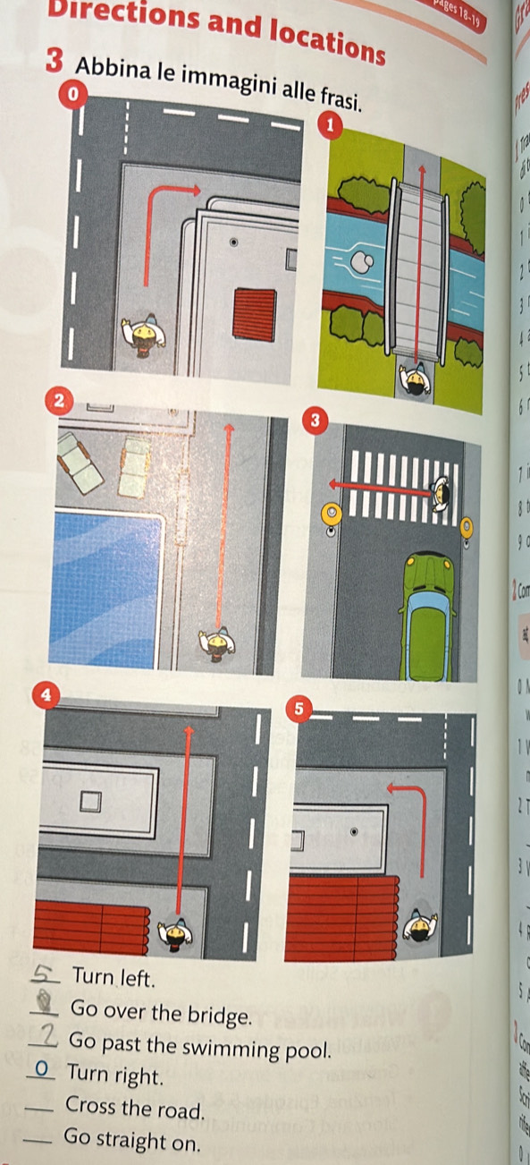 Vages 18-19 
Directions and locations 
3 Abbina le imma frasi. 
1
8 t
9 0 
o 
0 N 
_Turn left. 
_Go over the bridge. 
_Go past the swimming pool. 
_Turn right. 
_Cross the road. 
_Go straight on.