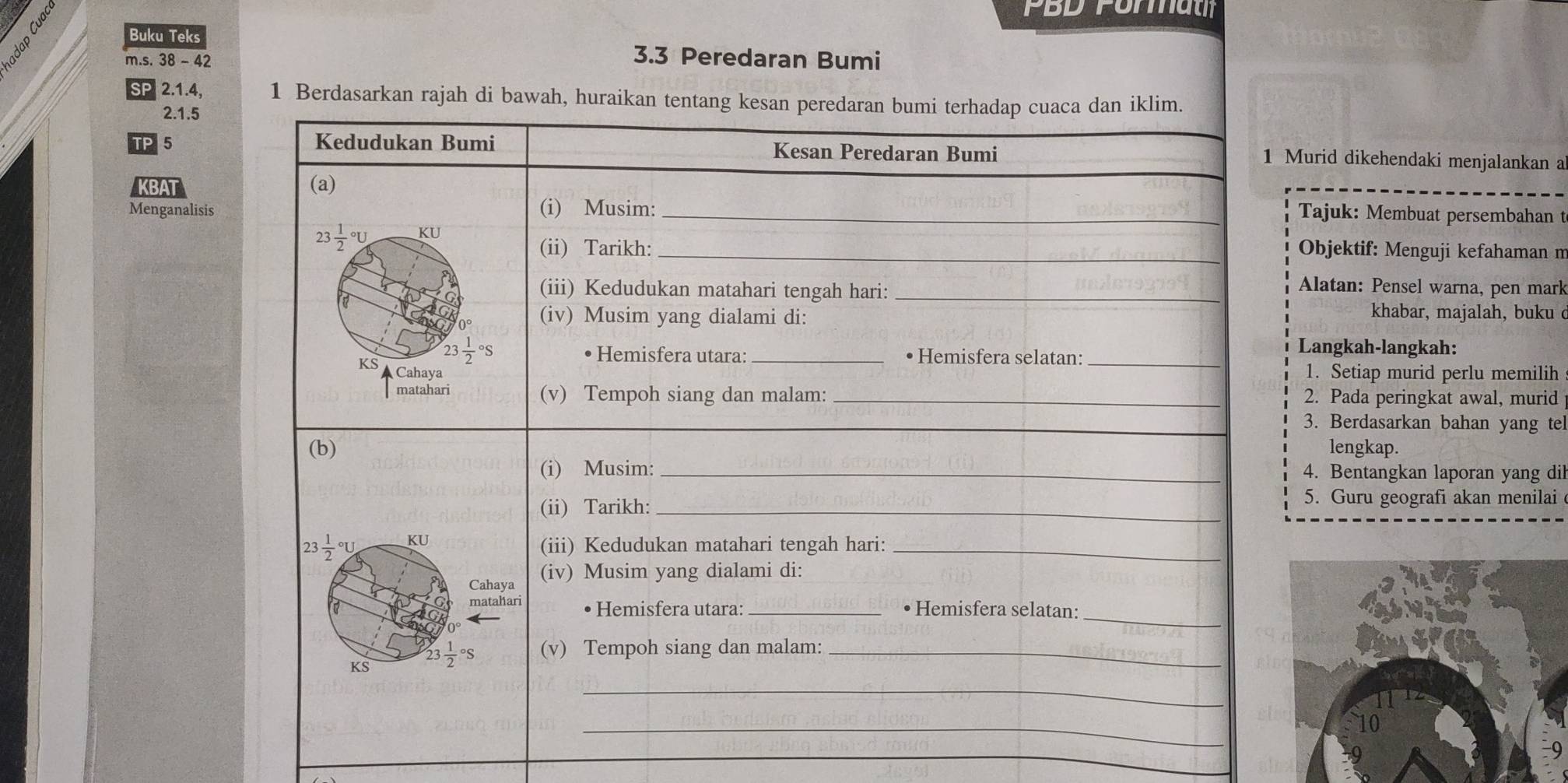 PBD Forau
Buku Teks
m.s. 38 - 42 3.3 Peredaran Bumi
SP 2.1.4, 1 Berdasarkan rajah di bawah, hura
2.1.5
TP 5
1 Murid dikehendaki menjalankan a
BAT
Menganalisis
Tajuk: Membuat persembahan t
Objektif: Menguji kefahaman m
Alatan: Pensel warna, pen mark
khabar, majalah, buku 
Langkah-langkah:
1. Setiap murid perlu memilih
2. Pada peringkat awal, murid
3. Berdasarkan bahan yang te
lengkap.
4. Bentangkan laporan yang dil
5. Guru geografi akan menilai