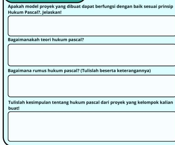 Apakah model proyek yang dibuat dapat berfungsi dengan baik sesuai prinsip 
Hukum Pascal?. Jelaskan! 
Bagaimanakah teori hukum pascal? 
Bagaimana rumus hukum pascal? (Tulislah beserta keterangannya) 
Tulislah kesimpulan tentang hukum pascal dari proyek yang kelompok kalian 
buat!