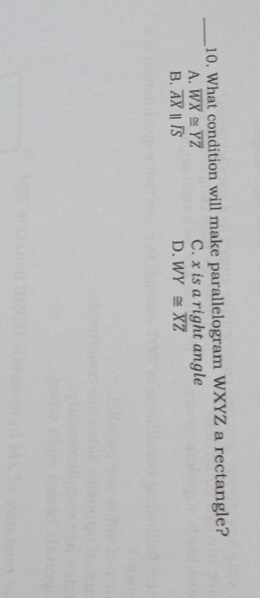 What condition will make parallelogram WXYZ a rectangle?
A. overline WX≌ overline YZ C. x is a right angle
B. overline AXparallel overline IS D. WY≌ overline XZ