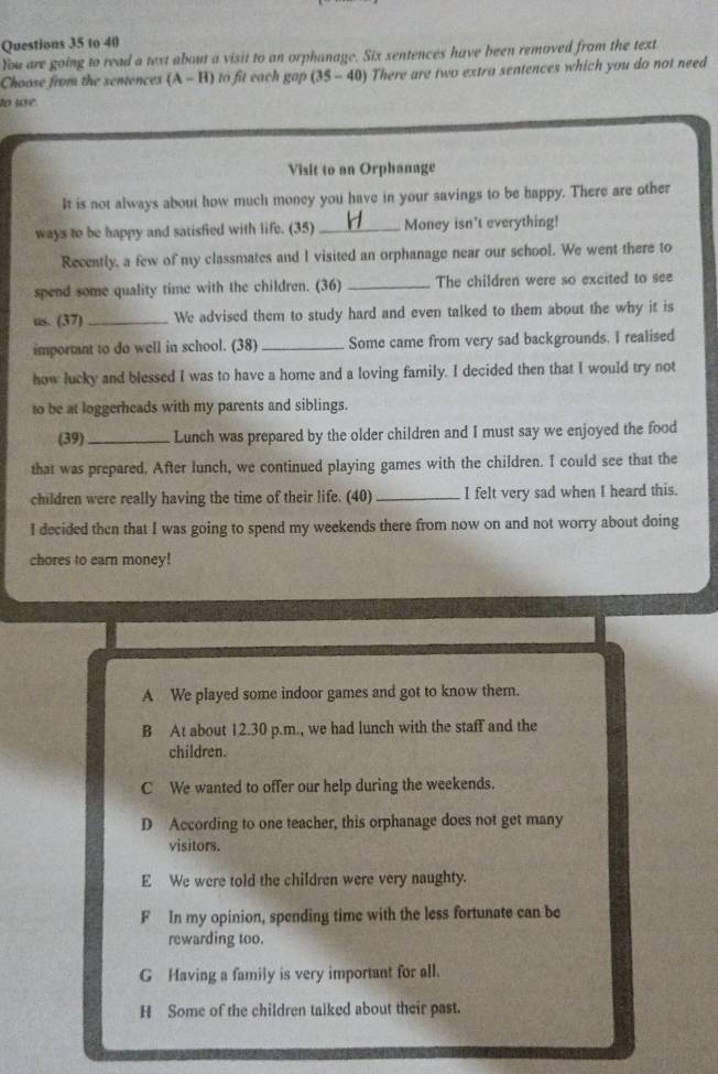 to 40
You are going to read a text about a visit to an orphanage. Six sentences have been removed from the text
Choose from the sentences (A-H) to fit each gap (35-40) There are two extra sentences which you do not need
to usé
Visit to an Orphanage
It is not always about how much money you have in your savings to be happy. There are other
ways to be happy and satisfied with life. (35) _Money isn't everything!
Recently, a few of my classmates and I visited an orphanage near our school. We went there to
spend some quality time with the children. (36) _The children were so excited to see
us. (37) _We advised them to study hard and even talked to them about the why it is
important to do well in school. (38) _Some came from very sad backgrounds. I realised
how lucky and blessed I was to have a home and a loving family. I decided then that I would try not
to be at loggerheads with my parents and siblings.
(39)_ Lunch was prepared by the older children and I must say we enjoyed the food
that was prepared. After lunch, we continued playing games with the children. I could see that the
children were really having the time of their life. (40) _I felt very sad when I heard this.
I decided then that I was going to spend my weekends there from now on and not worry about doing
chores to earn money!
A We played some indoor games and got to know them.
B At about 12.30 p.m., we had lunch with the staff and the
children.
C We wanted to offer our help during the weekends.
D According to one teacher, this orphanage does not get many
visitors.
E We were told the children were very naughty.
F In my opinion, spending time with the less fortunate can be
rewarding too.
G Having a family is very important for all.
H Some of the children taiked about their past.