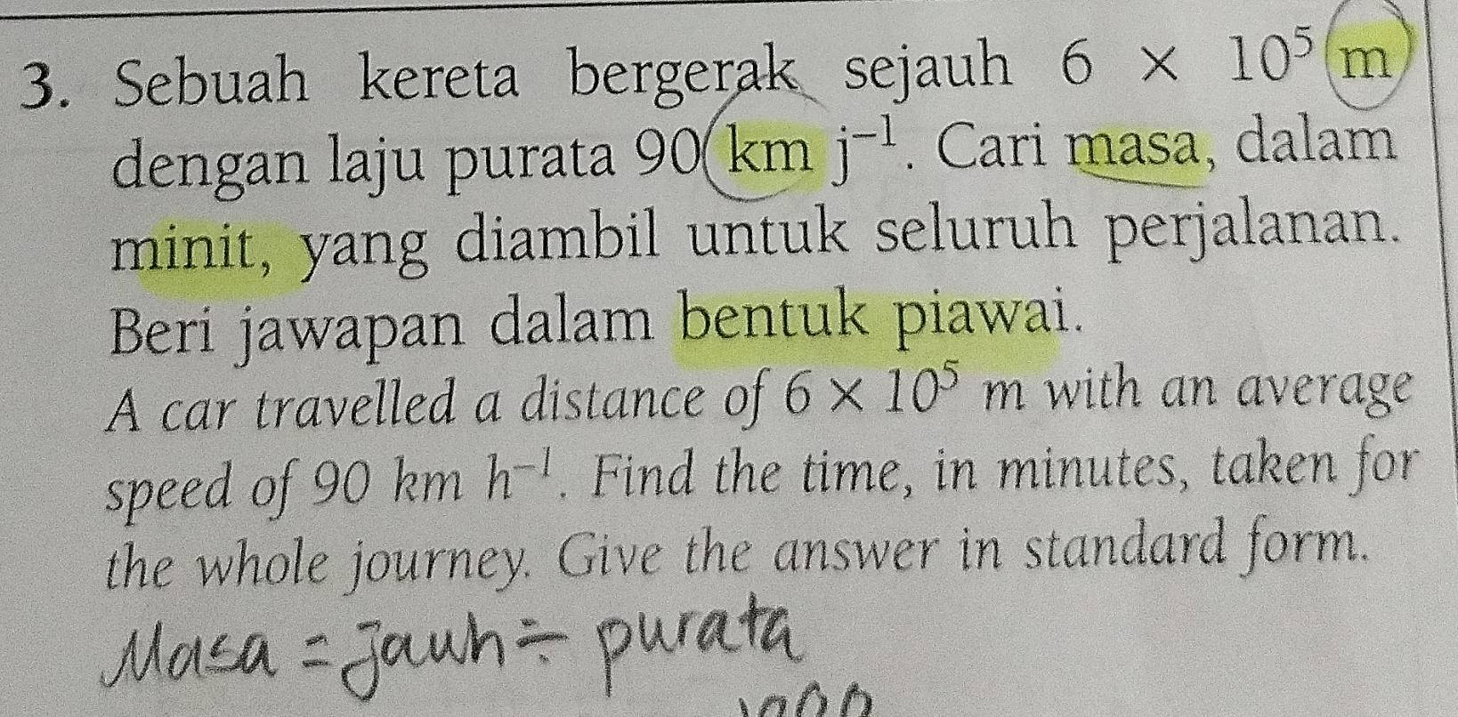 Sebuah kereta bergerak sejauh 6* 10^5(m
dengan laju purata 90 0(km □ j^(-1). Cari masa, dalam 
minit, yang diambil untuk seluruh perjalanan. 
Beri jawapan dalam bentuk piawai. 
A car travelled a distance of 6* 10^5m with an average 
speed of 90 km h^(-1). Find the time, in minutes, taken for 
the whole journey. Give the answer in standard form.