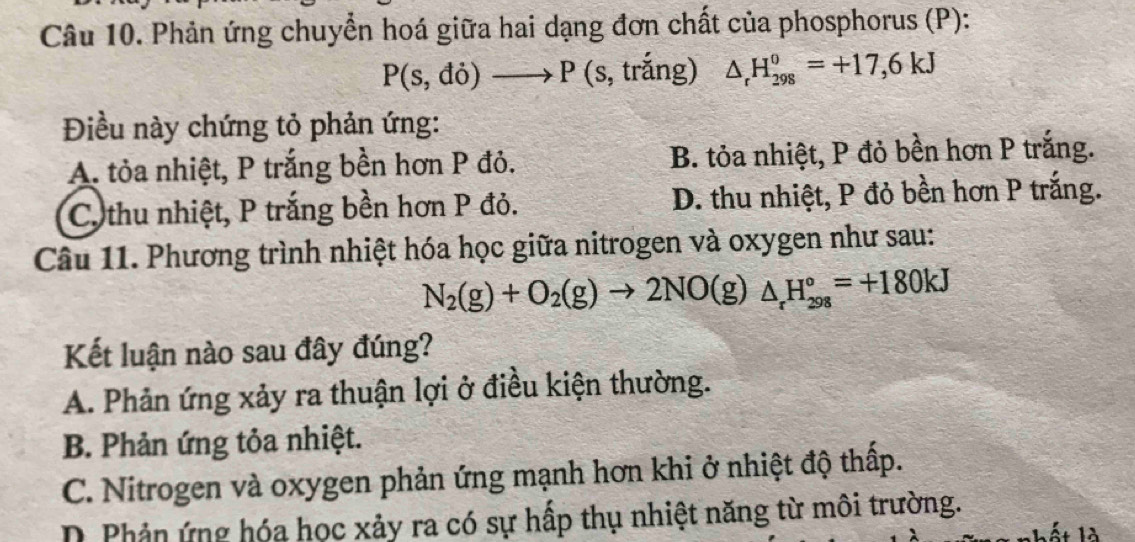 Phản ứng chuyển hoá giữa hai dạng đơn chất của phosphorus (P):
P(s,di)to P(s, , trắng) △ _rH_(298)^0=+17,6kJ
Điều này chứng tỏ phản ứng:
A. tỏa nhiệt, P trắng bền hơn P đỏ. B. tỏa nhiệt, P đỏ bền hơn P trắng.
Co thu nhiệt, P trắng bền hơn P đỏ. D. thu nhiệt, P đỏ bền hơn P trắng.
Câu 11. Phương trình nhiệt hóa học giữa nitrogen và oxygen như sau:
N_2(g)+O_2(g)to 2NO(g)△ _rH_(298)°=+180kJ
Kết luận nào sau đây đúng?
A. Phản ứng xảy ra thuận lợi ở điều kiện thường.
B. Phản ứng tỏa nhiệt.
C. Nitrogen và oxygen phản ứng mạnh hơn khi ở nhiệt độ thấp.
D Phản ứng hóa học xảy ra có sự hấp thụ nhiệt năng từ môi trường.
IA