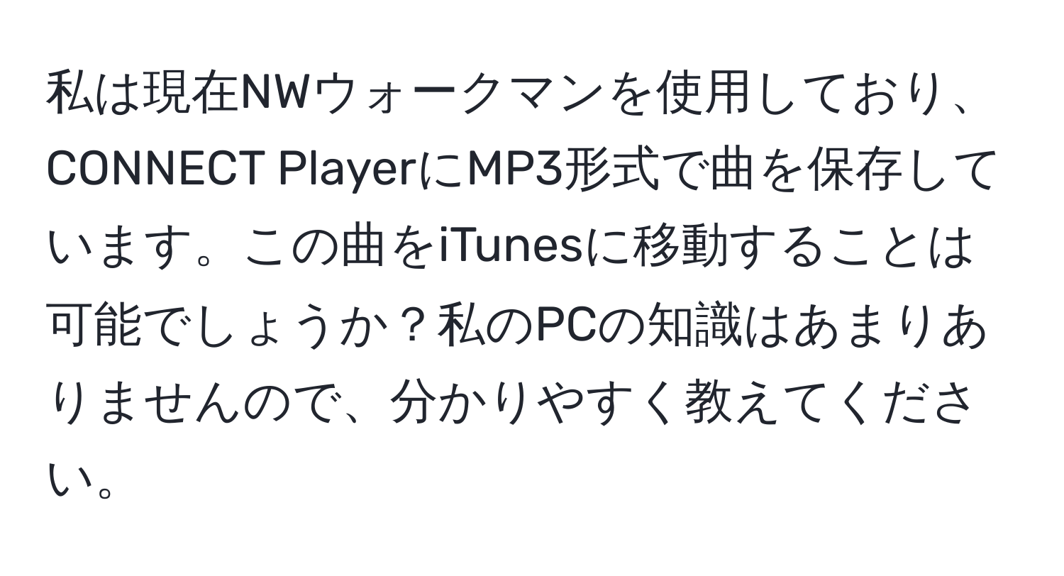 私は現在NWウォークマンを使用しており、CONNECT PlayerにMP3形式で曲を保存しています。この曲をiTunesに移動することは可能でしょうか？私のPCの知識はあまりありませんので、分かりやすく教えてください。