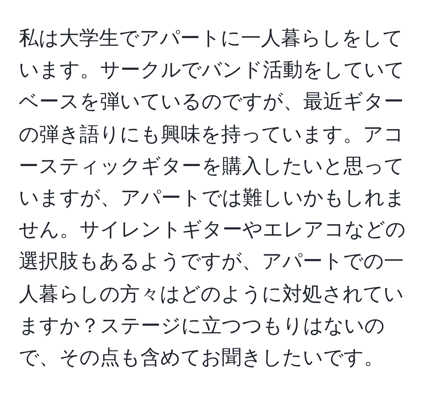 私は大学生でアパートに一人暮らしをしています。サークルでバンド活動をしていてベースを弾いているのですが、最近ギターの弾き語りにも興味を持っています。アコースティックギターを購入したいと思っていますが、アパートでは難しいかもしれません。サイレントギターやエレアコなどの選択肢もあるようですが、アパートでの一人暮らしの方々はどのように対処されていますか？ステージに立つつもりはないので、その点も含めてお聞きしたいです。