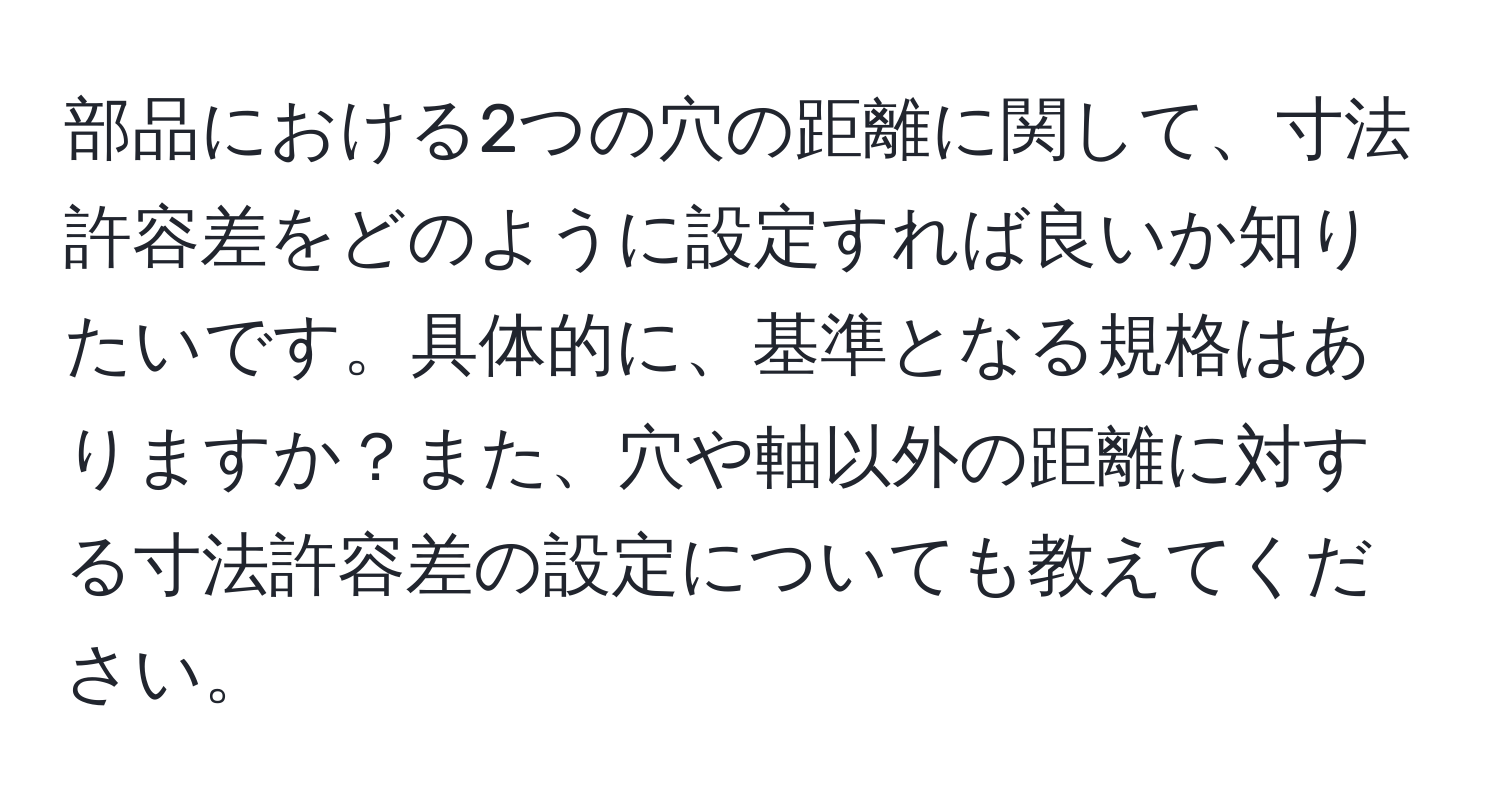 部品における2つの穴の距離に関して、寸法許容差をどのように設定すれば良いか知りたいです。具体的に、基準となる規格はありますか？また、穴や軸以外の距離に対する寸法許容差の設定についても教えてください。