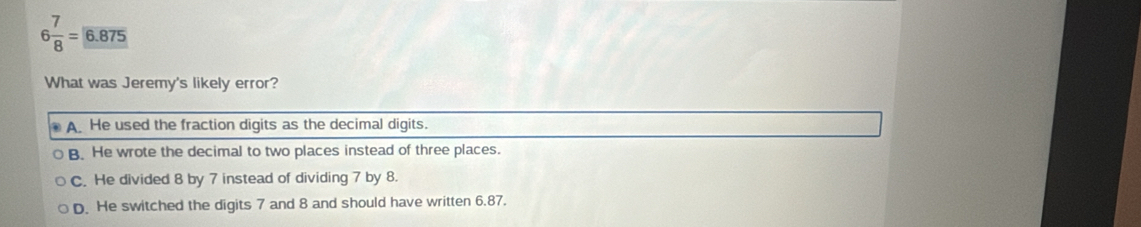 6 7/8 =6.875
What was Jeremy's likely error?
A. He used the fraction digits as the decimal digits.
B. He wrote the decimal to two places instead of three places.
C. He divided 8 by 7 instead of dividing 7 by 8.
D. He switched the digits 7 and 8 and should have written 6.87.