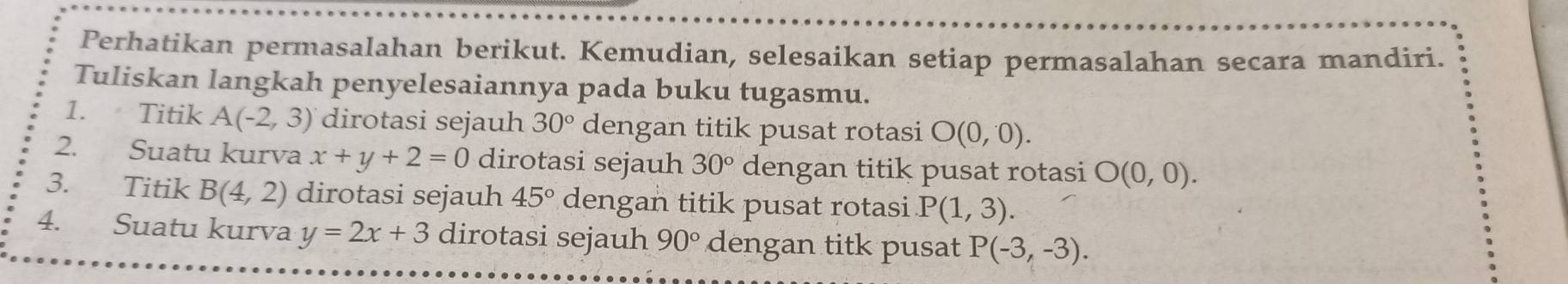 Perhatikan permasalahan berikut. Kemudian, selesaikan setiap permasalahan secara mandiri. 
Tuliskan langkah penyelesaiannya pada buku tugasmu. 
1. Titik A(-2,3) dirotasi sejauh 30° dengan titik pusat rotasi O(0,0). 
2. Suatu kurva x+y+2=0 dirotasi sejauh 30° dengan titik pusat rotasi O(0,0). 
3. Titik B(4,2) dirotasi sejauh 45° dengan titik pusat rotasi P(1,3). 
4. Suatu kurva y=2x+3 dirotasi sejauh 90° dengan titk pusat P(-3,-3).