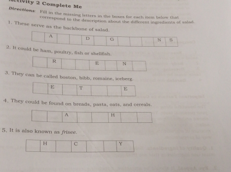 vity 2 Complete Me 
Directions: Fill in the missing letters in the boxes for each item below that 
correspond to the description about the different ingredients of salad. 
1. These serve as the back 
2. Itbe ham, poultry, fish 
3. Thcan be called boston, bibb, romaine, iceberg. 
4. They could be found on breads, pasta, oats, and cereals. 
5. It is also known as frisee.