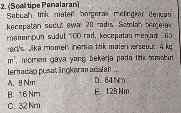 (Soal tipe Penalaran)
Sebuah titik materi bergerak melingkar dengan
kecepatan sudut awal 20 rad/s. Setelah bergerak
menempuh sudut 100 rad, kecepatan menjadi 60
rad/s. Jika momen inersia titik materi tersebut 4 kg
m^2 , momen gaya yang bekerja pada titik tersebut
terhadap pusat lingkaran adalah . . .
A. 8 Nm D. 64 Nm
B. 16 Nm E. 128 Nm
C. 32 Nm