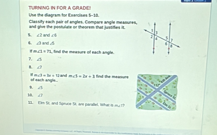 TURNING IN FOR A GRADE! 
Use the diagram for Exercises 5-10. 
Classify each pair of angles. Compare angle measures, 
and give the postulate or theorem that justifies it. 
5. ∠ 2 and ∠ 6
6. ∠ 3 and ∠ 5
If m∠ 1=71 , find the measure of each angle. 
7. ∠ 5
8. ∠ 7
If m∠ 3=3x+12 and m∠ 5=2x+3 find the measure 
of each angle.. 
9. ∠ 5
10. ∠ 7
11. Elm St. and Spruce St. are parallel. What is m∠ T.