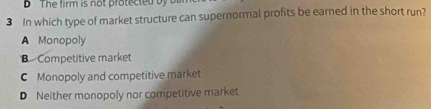 D The firm is not protected by b
3 In which type of market structure can supernormal profits be earned in the short run?
A Monopoly
B Competitive market
C Monopoly and competitive market
D Neither monopoly nor competitive market