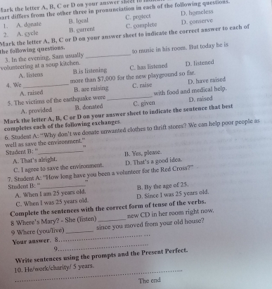 ark the letter A. B. C or D on your answer she t i e
art differs from the other three in pronunciation in each of the following questions.
1. A. donate B. local C. protect D. homeless
2. A. cycle B. current C. complete
Mark the letter A, B, C or D on your answer sheet to indicate the correct answer to each of D. conserve
the following questions. to music in his room. But today he is
3. In the evening, Sam usually_
volunteering at a soup kitchen. C. has listened D. listened
A. listens B.is listening
4. We_ more than $7,000 for the new playground so far.
A. raised B. are raising C. raise D. have raised
5. The victims of the earthquake were _with food and medical help.
A. provided B. donated C. given D. raised
Mark the letter A, B, C or D on your answer sheet to indicate the sentence that best
completes each of the following exchanges.
6. Student A: “Why don’t we donate unwanted clothes to thrift stores? We can help poor people as
well as save the environment."
Student B: ''_ ”
A. That's alright. B. Yes, please.
C. I agree to save the environment. D. That's a good idea.
7. Student A: “How long have you been a volunteer for the Red Cross?”
Student B: _7
A. When I am 25 years old. B. By the age of 25.
C. When I was 25 years old. D. Since I was 25 years old.
Complete the sentences with the correct form of tense of the verbs.
8 Where's Mary? - She (listen) _new CD in her room right now.
_
9 Where (you/live) _since you moved from your old house?
_
Your answer. 8
9.
Write sentences using the prompts and the Present Perfect.
_10. He/work/charity/ 5 years.
The cnd