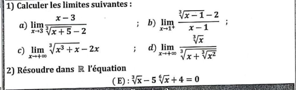 Calculer les limites suivantes : 
a) limlimits _xto 3 (x-3)/sqrt[3](x+5)-2  b) limlimits _xto 1^+ (sqrt[3](x-1)-2)/x-1 ; 
c) limlimits _xto +∈fty sqrt[3](x^3+x)-2x; d) limlimits _xto +∈fty frac sqrt[3](x)sqrt[3](x+sqrt [3]x^2)
2) Résoudre dans R l'équation 
( E) : sqrt[3](x)-5sqrt[6](x)+4=0