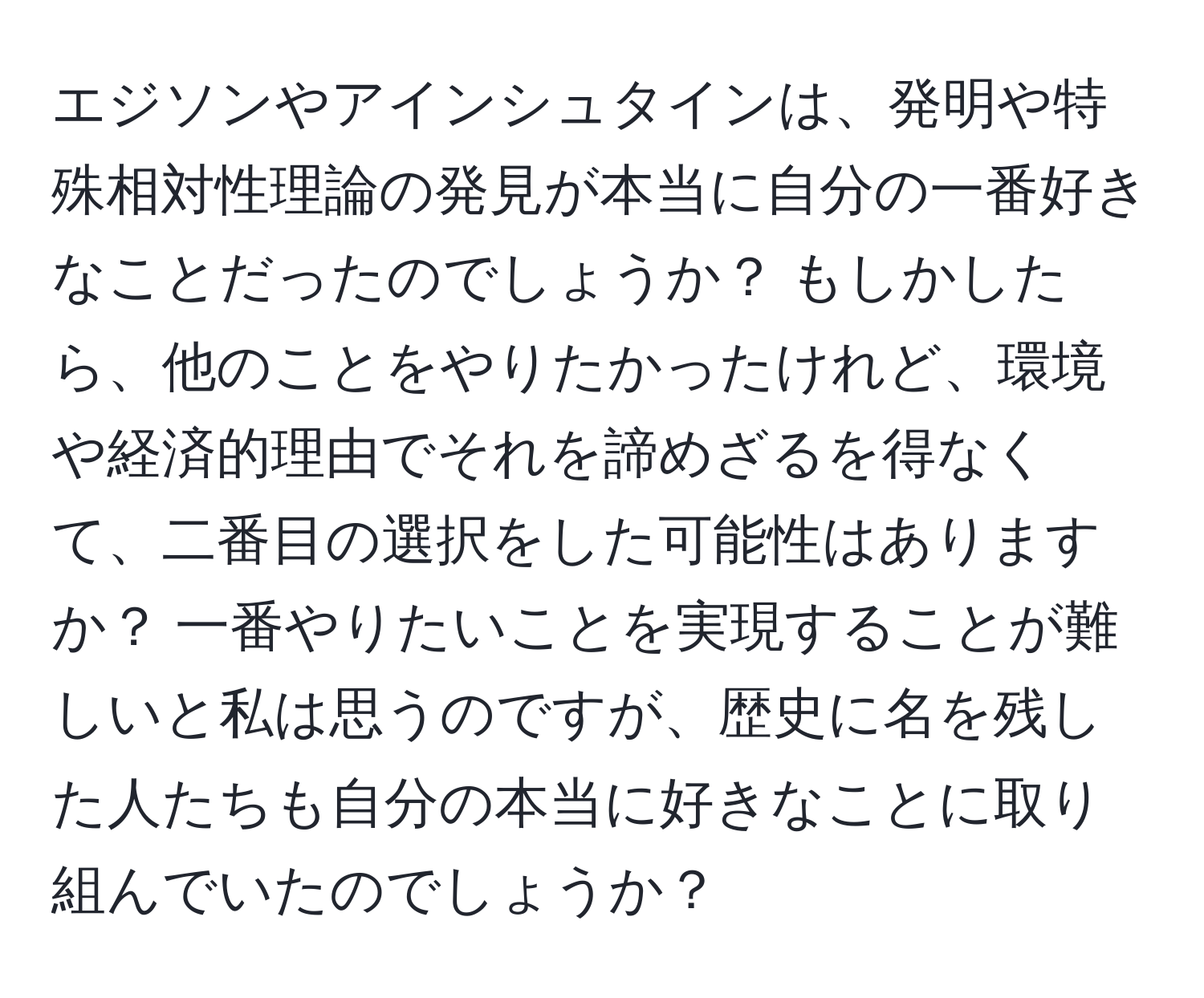 エジソンやアインシュタインは、発明や特殊相対性理論の発見が本当に自分の一番好きなことだったのでしょうか？ もしかしたら、他のことをやりたかったけれど、環境や経済的理由でそれを諦めざるを得なくて、二番目の選択をした可能性はありますか？ 一番やりたいことを実現することが難しいと私は思うのですが、歴史に名を残した人たちも自分の本当に好きなことに取り組んでいたのでしょうか？