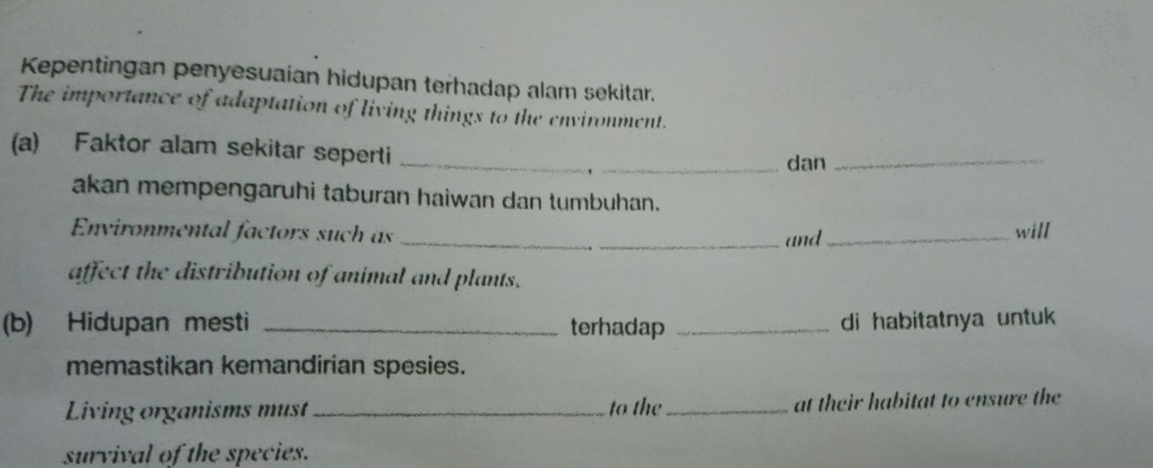 Kepentingan penyesuaian hidupan terhadap alam sekitar. 
The importance of adaptation of living things to the environment. 
(a) Faktor alam sekitar seperti __dan_ 
` 
akan mempengaruhi taburan haiwan dan tumbuhan. 
Environmental factors such as __will 
_and 
affect the distribution of animal and plants. 
(b) Hidupan mesti _terhadap _di habitatnya untuk 
memastikan kemandirian spesies. 
Living organisms must _to the_ at their habitat to ensure the 
survival of the species.