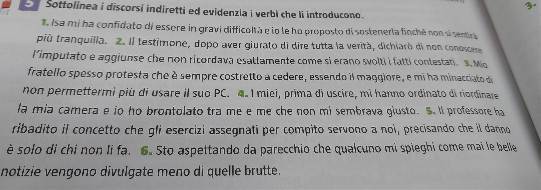 3° 
S Sottolinea i discorsi indiretti ed evidenzia i verbi che li introducono. 
a Isa mi ha confidato di essere in gravi difficoltà e io le ho proposto di sostenerla finché non si sentira 
più tranquilla. 2. Il testimone, dopo aver giurato di dire tutta la verità, dichiarò di non conoscere 
l’imputato e aggiunse che non ricordava esattamente come si erano svolti i fatti contestati. 3. Mio 
fratello spesso protesta che è sempre costretto a cedere, essendo il maggiore, e mi ha minacciato di 
non permettermi più di usare il suo PC. 4. I miei, prima di uscire, mi hanno ordinato di riordinare 
la mia camera e io ho brontolato tra me e me che non mi sembrava giusto. 5. Il professore ha 
ribadito il concetto che gli esercizi assegnati per compito servono a noi, precisando che il danno 
è solo di chi non li fa. 6. Sto aspettando da parecchio che qualcuno mi spieghi come mai le belle 
notizie vengono divulgate meno di quelle brutte.