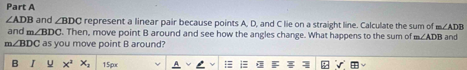 ∠ ADB and ∠ BDC represent a linear pair because points A, D, and C lie on a straight line. Calculate the sum of m∠ ADB
and m∠ BDC. Then, move point B around and see how the angles change. What happens to the sum of m∠ ADB and
m∠ BDC as you move point B around? 
B I U X^2 X_2 15px