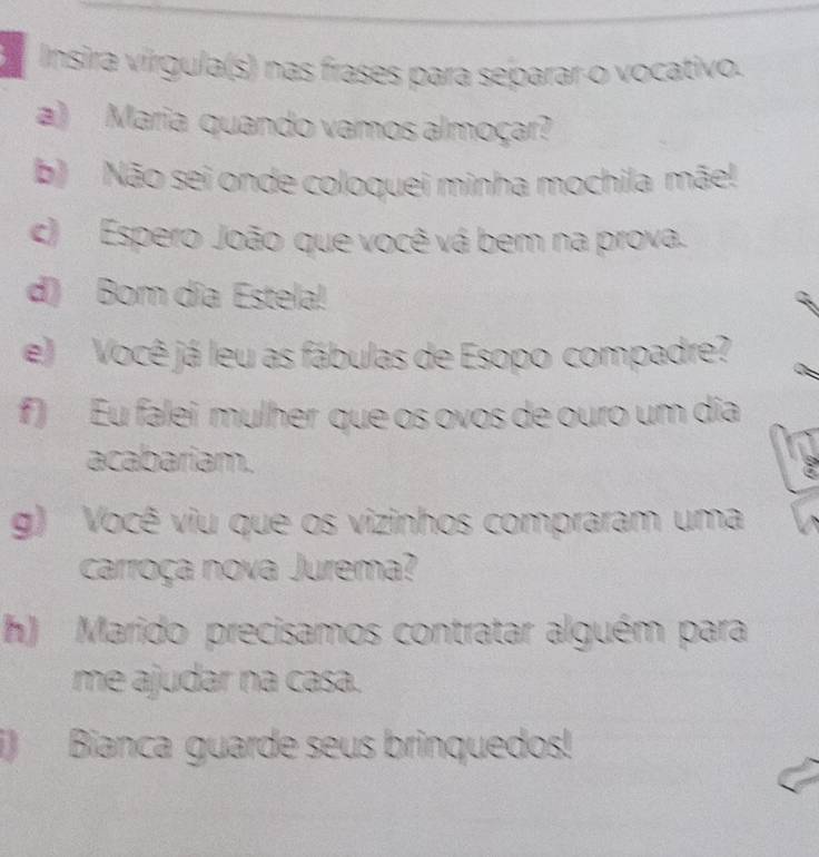 Insira vírgula(s) nas frases para separar o vocativo. 
a) Maria quando vamos almoçar? 
b) Não sei onde coloquei minha mochila mãe! 
c) Espero João que você vá bem na prova. 
d) Bom dia Estela! 
e) Você já leu as fábulas de Esopo compadre? 
f) Eu falei mulher que os ovos de ouro um dia 
acabariam. 
g) Você viu que os vizinhos compraram uma 
carroça nova Jurema? 
h) Marido precisamos contratar alguém para 
me ajudar na casa. 
i) Bianca guarde seus brinquedos!