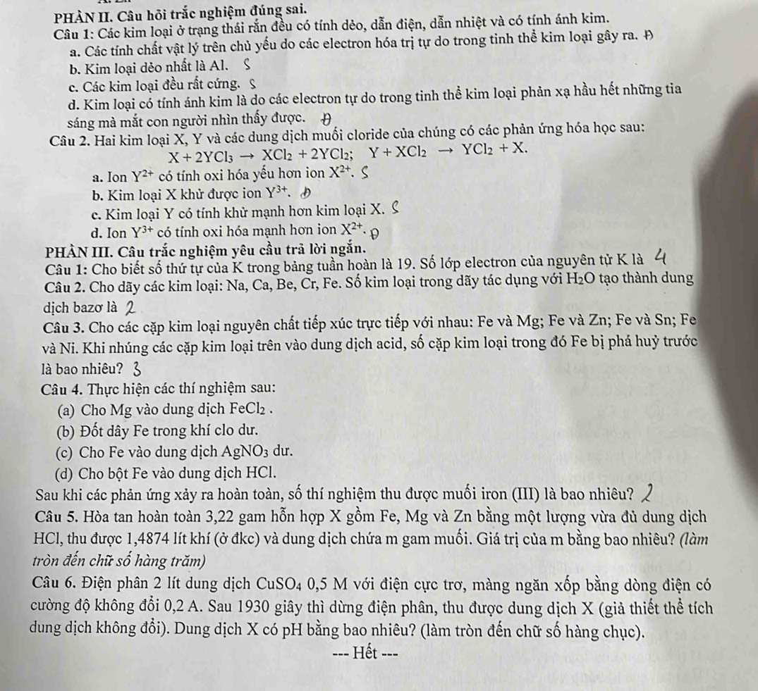 PHÀN II. Câu hõi trắc nghiệm đúng sai.
Câu 1: Các kim loại ở trạng thái rắn đều có tính dẻo, dẫn điện, dẫn nhiệt và có tính ánh kim.
a. Các tính chất vật lý trên chủ yếu do các electron hóa trị tự do trong tinh thể kim loại gây ra. Đ
b. Kim loại dẻo nhất là Al. S
c. Các kim loại đều rất cứng. S
d. Kim loại có tính ánh kim là do các electron tự do trong tinh thể kim loại phản xạ hầu hết những tia
sáng mà mắt con người nhìn thấy được. 
Câu 2. Hai kim loại X, Y và các dung dịch muối cloride của chúng có các phản ứng hóa học sau:
X+2YCl_3to XCl_2+2YCl_2;Y+XCl_2to YCl_2+X.
a. Ion Y^(2+) có tính oxi hóa yếu hơn ion X^(2+)
b. Kim loại X khử được ion Y^(3+).
c. Kim loại Y có tính khử mạnh hơn kim loại X.
d. Ion Y^(3+) có tính oxi hóa mạnh hơn ion X^(2+).
PHÀN III. Câu trắc nghiệm yêu cầu trả lời ngắn.
Câu 1: Cho biết số thứ tự của K trong bảng tuần hoàn là 19. Số lớp electron của nguyên tử K là
Câu 2. Cho dãy các kim loại: Na, Ca, Be, Cr, Fe. Số kim loại trong dãy tác dụng với H₂O tạo thành dung
dịch bazơ là
Câu 3. Cho các cặp kim loại nguyên chất tiếp xúc trực tiếp với nhau: Fe và Mg; Fe và Zn; Fe và Sn; Fe
và Ni. Khi nhúng các cặp kim loại trên vào dung dịch acid, số cặp kim loại trong đó Fe bị phá huỷ trước
là bao nhiêu?
Câu 4. Thực hiện các thí nghiệm sau:
(a) Cho Mg vào dung dịch FeCl₂ .
(b) Đốt dây Fe trong khí clo dư.
(c) Cho Fe vào dung dịch AgNO_3 du.
(d) Cho bột Fe vào dung dịch HCl.
Sau khi các phản ứng xảy ra hoàn toàn, số thí nghiệm thu được muối iron (III) là bao nhiêu?
Câu 5. Hòa tan hoàn toàn 3,22 gam hỗn hợp X gồm Fe, Mg và Zn bằng một lượng vừa đủ dung dịch
HCl, thu được 1,4874 lít khí (ở đkc) và dung dịch chứa m gam muối. Giá trị của m bằng bao nhiêu? (làm
tròn đến chữ số hàng trăm)
Câu 6. Điện phân 2 lít dung dịch CuSO4 0,5 M với điện cực trơ, màng ngăn xốp bằng dòng điện có
cường độ không đổi 0,2 A. Sau 1930 giây thì dừng điện phân, thu được dung dịch X (giả thiết thể tích
dung dịch không đổi). Dung dịch X có pH bằng bao nhiêu? (làm tròn đến chữ số hàng chục).
=== Hết ===