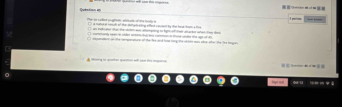 another question will save this response. Question 45 of 50
Question 45
2 points
The so-called pugilistic attitude of the body is Save Acre
a natural result of the dehydrating effect caused by the heat from a fire.
an indicator that the victim was attempting to fight off their attacker when they died.
commonly seen in older victims but less common in those under the age of 45.
dependent on the temperature of the fire and how long the victim was alive after the fire began.
Moving to another question will save this response.
Question 45 of 50
Sign out Oct 12 12:00 US