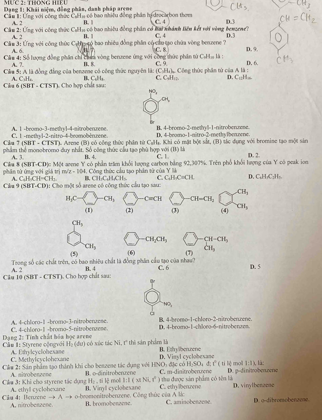 MUC 2: THÖNG HIEU
*  Dạng 1: Khái niệm, đồng phân, danh pháp arene
Câu 1: Ứng với công thức C.H₁ có bao nhiều đồng phân hydrocarbon thơm
A. 2 B. 1 C. 4 D.3
Câu 2: Ứng với công thức C₆H₁ có bao nhiêu đồng phân có hai nhánh liên kết với vòng benzene?
A. 2 B. 1 C. 4 D.3
Cầu 3: Ứng với công thức C H y có bao nhiêu đồng phân có cầu tạo chứa vòng benzene ?
A. 6. B. C. 8
Câu 4: Số lượng đồng phân chỉ chưa vòng benzene ứng với công thức phân tử C_9H_10 là: D. 9.
A. 7. B. 8. C. 9. D. 6.
Câu 5: A là đồng đẳng của benzene có công thức nguyên là: (C_3H_4),. Công thức phân tử của A là :
C. C_9H_12. D. C_12H
A. C₃H₄. I16.
B. CaB
Câu 6 (SBT - CTST). Cho hợp chất sau:
CH_3
Br
A. 1 -bromo-3-methyl-4-nitrobenzene. B. 4-bromo-2-methyl-1-nitrobenzene.
C. 1 -methyl-2-nitro-4-bromobènzene. D. 4-bromo-1-nitro-2-methylbenzene
Câu 7 (SBT - CTST). Arene (B) có công thức phân tử C₃H₈. Khi có mặt bột sắt, (B) tác dụng với bromine tạo một sản
phầm thể monobromo duy nhất. Số công thức cầu tạo phù hợp với (B) là D. 2.
A. 3. B. 4. C. 1.
Câu 8 (SBT-CD): Một arene Y có phần trăm khổi lượng carbon bằng 92,307%. Trên phổ khối lượng của Y cỏ peak ion
phân tử ứng với giá trị m/z-104. Công thức cầu tạo phân tử của Y là
A. C_6H_5CH=CH_2. B. CH_3C_6H_4CH_3. C. C_6H_5Cequiv CH. D. C_6H_5C_2H_5.
Câu 9 (SBT-CD): Cho một số arene có công thức cấu tạo sau:
CH_3
-CH=CH_2
(3) (4) CH_3
CH_3
CH_2CH_3 CH-CH_3
CH_3
_
(5) (6) (7) CH_3
Trong số các chất trên, có bao nhiêu chất là đồng phân cấu tạo của nhau?
A. 2 B. 4 C. 6 D. 5
Câu 10 (SBT - CTST). Cho hợp chất sau:
Br
NO_2
à
A. 4-chloro-1 -bromo-3-nitrobenzene. B. 4-bromo-1-chloro-2-nitrobenzene.
C. 4-chloro-1 -bromo-5-nitrobenzene. D. 4-bromo-1-chloro-6-nitrobenzen.
Dạng 2: Tính chất hóa học arene
Cầu 1: Styrene cộngvới H_2 (dư) có xúc tác Ni, t° * thì sản phẩm là
A. Ethylcyclohexane B. Ethylbenzene
C. Methylcyclohexane D. Vinyl cyclohexane
Câu 2: Sản phẩm tạo thành khi cho benzene tác dụng với H NO_3 đặc có H_2SO_4d;t^0 ( ti lệ mol 1:1). là:
A. nitrobenzene B. o-dinitrobenzene C. m-dinitrobenzene D. p-dinitrobenzene
Câu 3: Khi cho styrene tác dụng H_2 , tỉ lệ mol 1:1(xtNi,t^0) thu được sản phẩm có tên là
A. ethyl cyclohexane B. Vinyl cyclohexane C. ethylbenzene D. vinylbenzene
Câu 4: Benzene → A o-bromonitrobenzene. Công thức của Ala.
A. nitrobenzene. B. bromobenzene. C. aminobenzene. D. o-dibromobenzene.