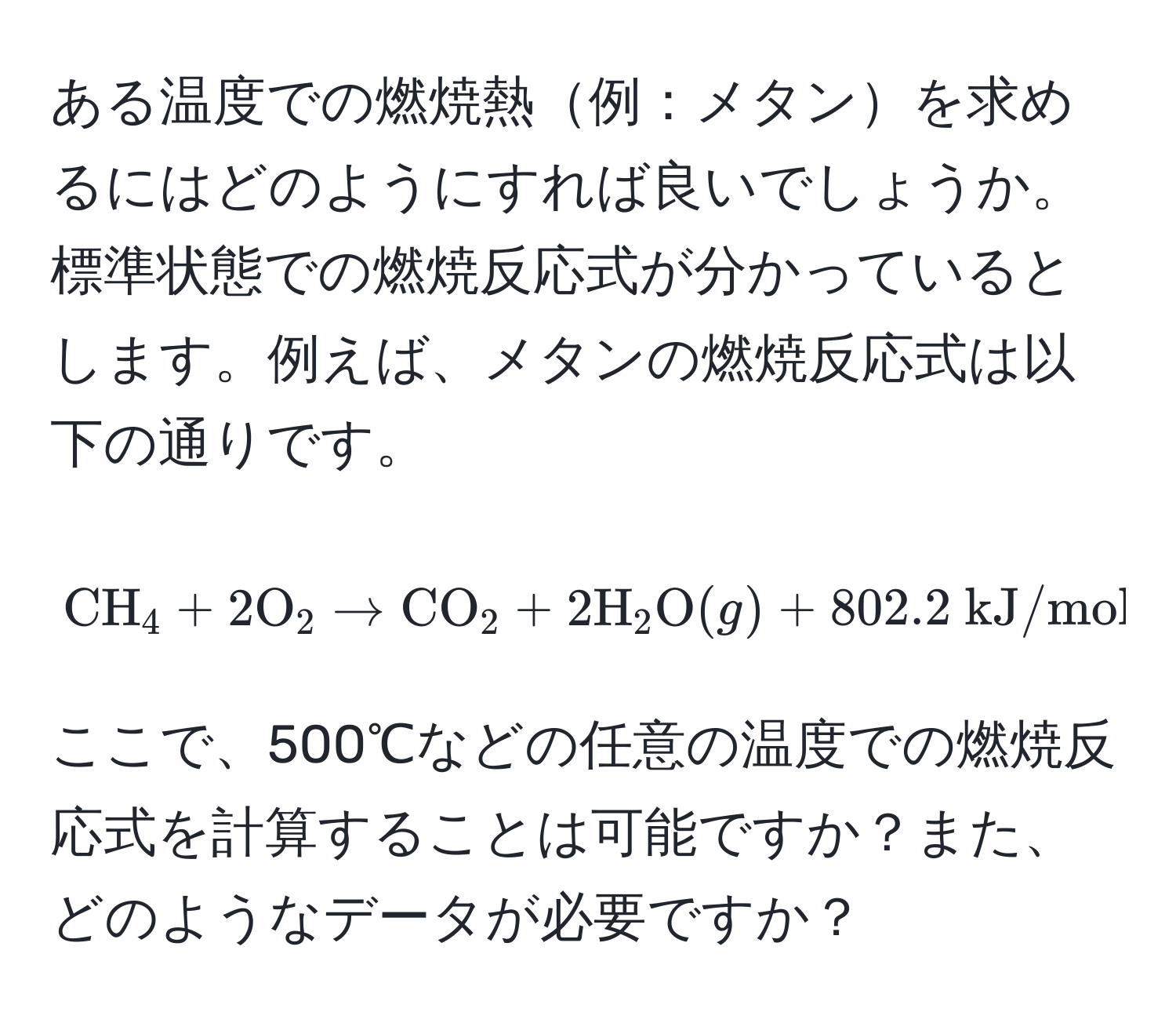 ある温度での燃焼熱例：メタンを求めるにはどのようにすれば良いでしょうか。標準状態での燃焼反応式が分かっているとします。例えば、メタンの燃焼反応式は以下の通りです。 
[
CH_4 + 2O_2 arrow CO_2 + 2H_2O(g) + 802.2  kJ/mol
]
ここで、500℃などの任意の温度での燃焼反応式を計算することは可能ですか？また、どのようなデータが必要ですか？