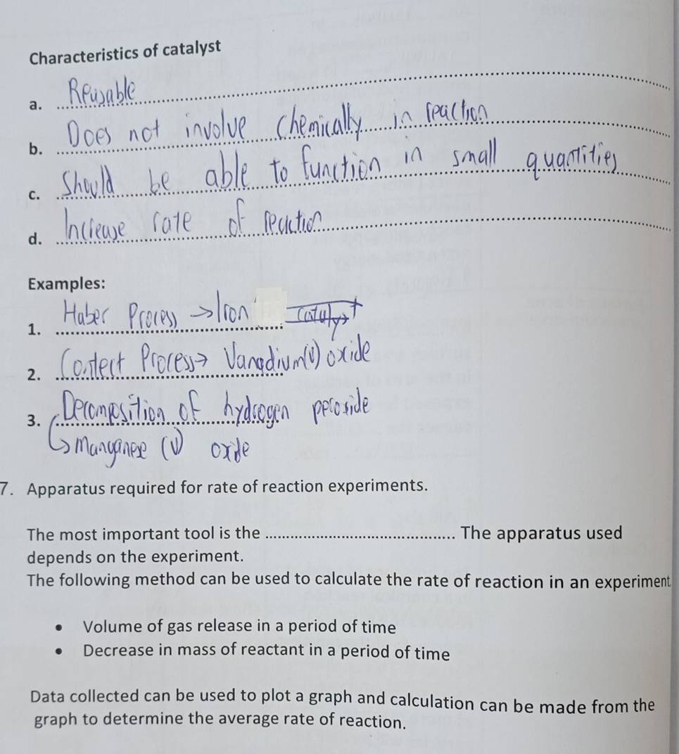 Characteristics of catalyst 
a. 
_ 
b. 
_ 
C. 
_ 
_ 
_ 
d. 
Examples: 
1. 
_ 
2._ 
3._ 
7. Apparatus required for rate of reaction experiments. 
The most important tool is the _The apparatus used 
depends on the experiment. 
The following method can be used to calculate the rate of reaction in an experiment 
Volume of gas release in a period of time 
Decrease in mass of reactant in a period of time 
Data collected can be used to plot a graph and calculation can be made from the 
graph to determine the average rate of reaction.