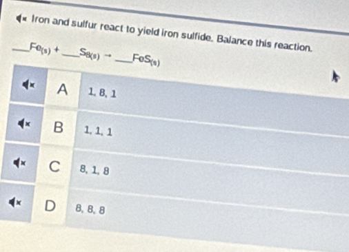 Iron and sulfur react to yield iron sulfide. Balance this reaction.
_ Fe_(s)+ _  S_8(s)to _ FeS_(s)
A 1, 8, 1
B 1, 1, 1
C 8, 1, 8
D B. B、 8