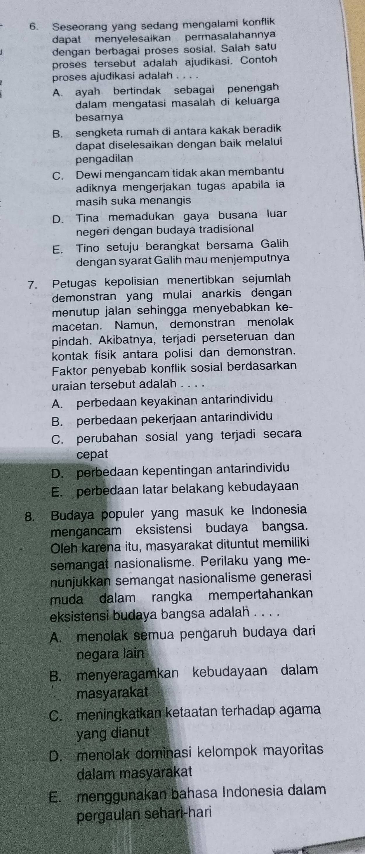 Seseorang yang sedang mengalami konflik
dapat menyelesaikan permasalahannya
dengan berbagai proses sosial. Salah satu
proses tersebut adalah ajudikasi. Contoh
proses ajudikasi adalah . . . .
A. ayah bertindak sebagai penengah
dalam mengatasi masalah di keluarga
besarnya
B. sengketa rumah di antara kakak beradik
dapat diselesaikan dengan baik melalui
pengadilan
C. Dewi mengancam tidak akan membantu
adiknya mengerjakan tugas apabila ia
masih suka menangis
D. Tina memadukan gaya busana luar
negeri dengan budaya tradisional
E. Tino setuju berangkat bersama Galih
dengan syarat Galih mau menjemputnya
7. Petugas kepolisian menertibkan sejumlah
demonstran yang mulai anarkis dengan
menutup jalan sehingga menyebabkan ke-
macetan. Namun, demonstran menolak
pindah. Akibatnya, terjadi perseteruan dan
kontak fisik antara polisi dan demonstran.
Faktor penyebab konflik sosial berdasarkan
uraian tersebut adalah_
A. perbedaan keyakinan antarindividu
B. perbedaan pekerjaan antarindividu
C. perubahan sosial yang terjadi secara
cepat
D. perbedaan kepentingan antarindividu
E. perbedaan latar belakang kebudayaan
8. Budaya populer yang masuk ke Indonesia
mengancam eksistensi budaya bangsa.
Oleh karena itu, masyarakat dituntut memiliki
semangat nasionalisme. Perilaku yang me-
nunjukkan semangat nasionalisme generasi
muda dalam rangka mempertahankan
eksistensi budaya bangsa adalah . . . .
A. menolak semua pengaruh budaya dari
negara lain
B. menyeragamkan kebudayaan dalam
masyarakat
C. meningkatkan ketaatan terhadap agama
yang dianut
D. menolak dominasi kelompok mayoritas
dalam masyarakat
E. menggunakan bahasa Indonesia dalam
pergaulan sehari-hari