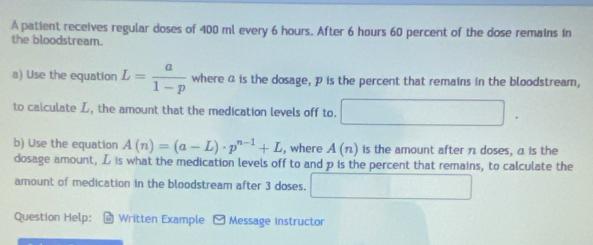 A patient receives regular doses of 400 ml every 6 hours. After 6 hours 60 percent of the dose remains in 
the bloodstream. 
a) Use the equation L= a/1-p  where α is the dosage, p is the percent that remains in the bloodstream, 
to calculate L, the amount that the medication levels off to. x_1+x_2= □ /□  
b) Use the equation A(n)=(a-L)· p^(n-1)+L , where A(n) is the amount after π doses, a is the 
dosage amount, L is what the medication levels off to and p is the percent that remains, to calculate the 
amount of medication in the bloodstream after 3 doses. ()^2+()^2=()^2
Question Help: * Written Example Message instructor