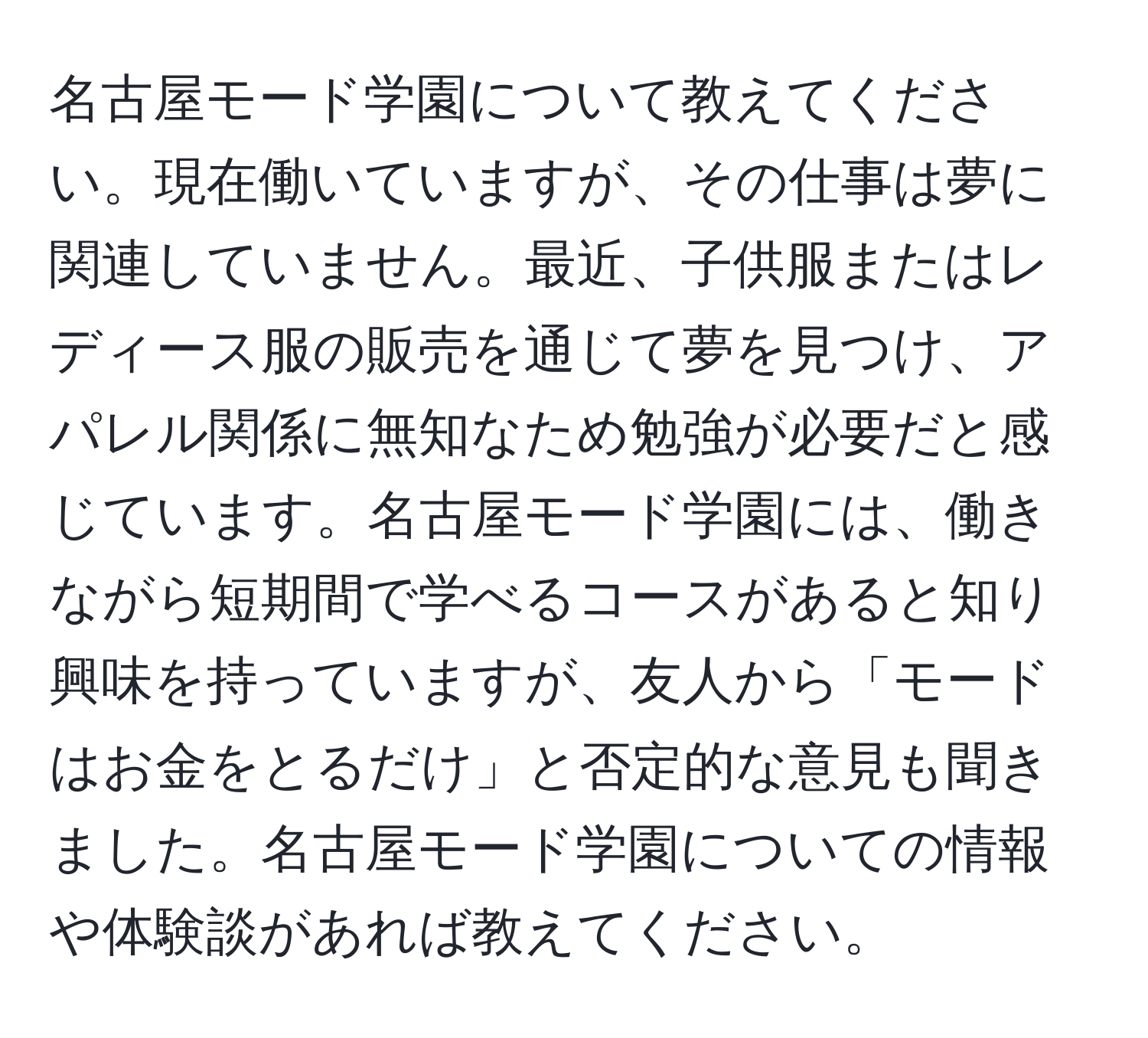 名古屋モード学園について教えてください。現在働いていますが、その仕事は夢に関連していません。最近、子供服またはレディース服の販売を通じて夢を見つけ、アパレル関係に無知なため勉強が必要だと感じています。名古屋モード学園には、働きながら短期間で学べるコースがあると知り興味を持っていますが、友人から「モードはお金をとるだけ」と否定的な意見も聞きました。名古屋モード学園についての情報や体験談があれば教えてください。