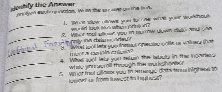 dentify the Answer 
Analyze each question. Write the answer on the line. 
_ 
1. What view allows you to see what your workbook 
would look like when printed? 
_ 
2. What tool allows you to narrow down data and see 
enly the data needed? 
_ 
3. ` What tool lets you format specific cells or values that 
meet a certain criteria? 
_ 
4. What tool lets you retain the labels in the headers 
while you scroll through the worksheets? 
_ 
5. What tool allows you to arrange data from highest to 
lowest or from lowest to highest?