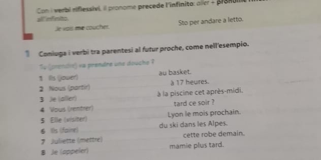 Con I verbi riflessivi, il pronome precede l'infinito: aller + pronuill 
all 'nfinito 
Je vais me coucher. Sto per andare a letto. 
Comiuga i verbi tra parentesi al futur proche, come nell'esempio. 
To (jprendre) va prendre une douche ? 
1 Ils (jower) au basket. 
2 Nous (partir) à 17 heures. 
3 Je (aller) à la piscine cet après-midi. 
4 Vous (rentrer) tard ce soir ? 
5 Elle (visiter) Lyon le mois prochain. 
6 I)s (faire) du ski dans les Alpes. 
7 Juliette (mettre) cette robe demain. 
8 Je (appeler) mamie plus tard.