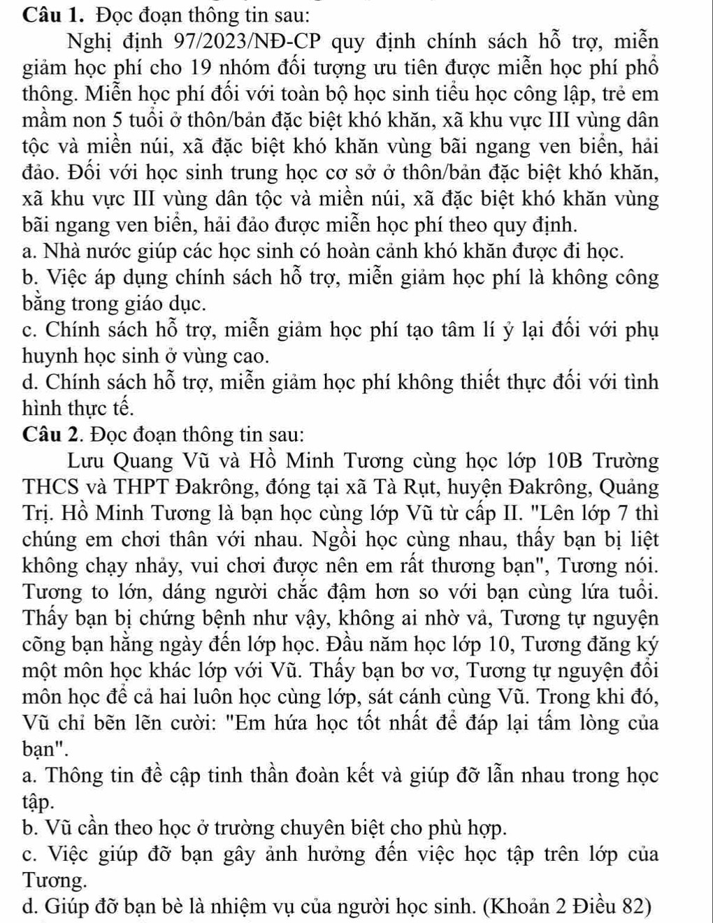 Đọc đoạn thông tin sau:
Nghị định 97/2023/NĐ-CP quy định chính sách hỗ trợ, miễn
giảm học phí cho 19 nhóm đối tượng ưu tiên được miễn học phí phổ
thông. Miễn học phí đối với toàn bộ học sinh tiểu học công lập, trẻ em
mầm non 5 tuổi ở thôn/bản đặc biệt khó khăn, xã khu vực III vùng dân
tộc và miền núi, xã đặc biệt khó khăn vùng bãi ngang ven biển, hải
đảo. Đối với học sinh trung học cơ sở ở thôn/bản đặc biệt khó khăn,
xã khu vực III vùng dân tộc và miền núi, xã đặc biệt khó khăn vùng
bãi ngang ven biển, hải đảo được miễn học phí theo quy định.
a. Nhà nước giúp các học sinh có hoàn cảnh khó khăn được đi học.
b. Việc áp dụng chính sách hỗ trợ, miễn giảm học phí là không công
bằng trong giáo dục.
c. Chính sách hỗ trợ, miễn giảm học phí tạo tâm lí ý lại đối với phụ
huynh học sinh ở vùng cao.
d. Chính sách hỗ trợ, miễn giảm học phí không thiết thực đối với tình
hình thực tế.
Câu 2. Đọc đoạn thông tin sau:
Lưu Quang Vũ và Hồ Minh Tương cùng học lớp 10B Trường
THCS và THPT Đakrông, đóng tại xã Tà Rụt, huyện Đakrông, Quảng
Trị. Hồ Minh Tương là bạn học cùng lớp Vũ từ cấp II. "Lên lớp 7 thì
chúng em chơi thân với nhau. Ngồi học cùng nhau, thấy bạn bị liệt
không chạy nhảy, vui chơi được nên em rất thương bạn", Tương nói.
Tương to lớn, dáng người chắc đậm hơn so với bạn cùng lứa tuổi.
Thấy bạn bị chứng bệnh như vậy, không ai nhờ vả, Tương tự nguyện
cõng bạn hằng ngày đến lớp học. Đầu năm học lớp 10, Tương đăng ký
một môn học khác lớp với Vũ. Thấy bạn bơ vơ, Tương tự nguyện đổi
môn học đề cả hai luôn học cùng lớp, sát cánh cùng Vũ. Trong khi đó,
Vũ chỉ bẽn lẽn cười: "Em hứa học tốt nhất để đáp lại tấm lòng của
bạn".
a. Thông tin đề cập tinh thần đoàn kết và giúp đỡ lẫn nhau trong học
tập.
b. Vũ cần theo học ở trường chuyên biệt cho phù hợp.
c. Việc giúp đỡ bạn gây ảnh hưởng đến việc học tập trên lớp của
Tương.
d. Giúp đỡ bạn bè là nhiệm vụ của người học sinh. (Khoản 2 Điều 82)