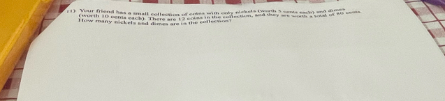 Your friend has a small collection u=f
coins with only nickels (worth 5 sents each) and dimes 
How many nickels and dimes are in the collection? oins in the collection, and they are worth ' total of 40 cents
(worth 10 cents each) There are 1