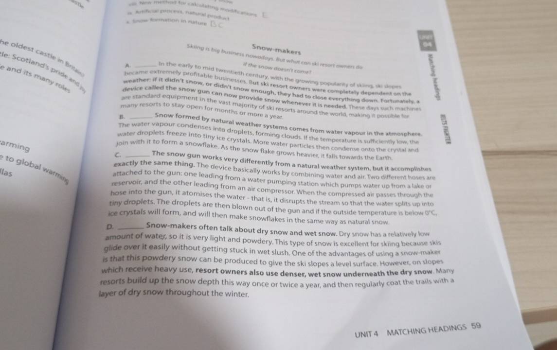 ou. New mettod for calculating modification
a Artifical process, rutural product
* Snow formution in ruture
Snow-makers
Skiing is big business nowadays. But what can ski resort owners do :
if the snow doesn't come?
le oldest cast le in Brigie became extremely profifable businesses. But ski resort owners were completely dependent on the
A In the early to mid twentieth century, with the growing popularity of sking, ski slopes
e and its many role.
e: Scotland's pride and device called the snow gun can now provide snow whenever it is needed. These days such machine
weather: if it didn't snow, or didn't snow enough, they had to close everything down. Fortunatele 
are standard equipment in the vast majority of ski resorts around the world, making it possible for
many resorts to stay open for months or more a year
B. _Snow formed by natural weather systems comes from water vapour in the atmosphere.
The water vapour condenses into droplets, forming clouds. If the temperature is sufficiently low, the
water droplets freeze into tiny ice crystals. More water particles then condense onto the crystal and
arming
join with it to form a snowflake. As the snow flake grows heavier, it falls towards the Earth
C. _The snow gun works very differently from a natural weather system, but it accomplishes
to global warmin
exactly the same thing. The device basically works by combining water and air. Two different hoses are
Ilas
attached to the gun: one leading from a water pumping station which pumps water up from a lake or
reservoir, and the other leading from an air compressor. When the compressed air passes through the
hose into the gun, it atomises the water - that is, it disrupts the stream so that the water splits up into
tiny droplets. The droplets are then blown out of the gun and if the outside temperature is below 0°C.
ice crystals will form, and will then make snowflakes in the same way as natural snow.
D. _Snow-makers often talk about dry snow and wet snow. Dry snow has a relatively low
amount of water, so it is very light and powdery. This type of snow is excellent for skiing because skis
glide over it easily without getting stuck in wet slush. One of the advantages of using a snow-maker
is that this powdery snow can be produced to give the ski slopes a level surface. However, on slopes
which receive heavy use, resort owners also use denser, wet snow underneath the dry snow. Many
resorts build up the snow depth this way once or twice a year, and then regularly coat the trails with a
layer of dry snow throughout the winter.
UNIT 4 MATCHING HEADINGS 59