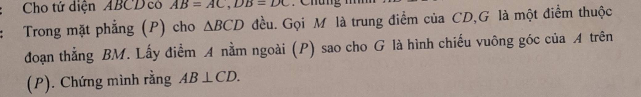 Cho tứ diện ABCD có AB=AC, DB=DC : Chung 
Trong mặt phẳng (P) cho △ BCD đều. Gọi M là trung điểm của CD,G là một điểm thuộc 
đoạn thẳng BM. Lấy điểm A nằm ngoài (P) sao cho G là hình chiếu vuông góc của A trên 
(P). Chứng mình rằng AB⊥ CD.