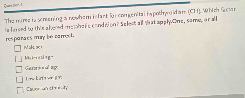 The nurse is screening a newborn infant for congenital hypothyroidism (CH). Which factor
is linked to this altered metabolic condition? Select all that apply.One, some, or all
responses may be correct.
Male sex
Maternal age
Gestational age
Low birth weight
Caucasian ethnicity