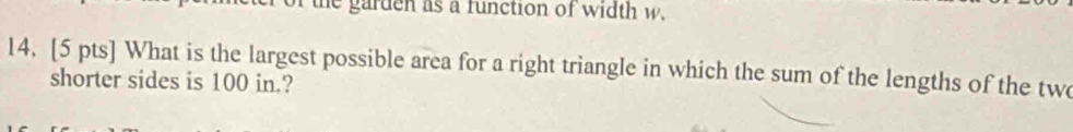 the garden as a function of width w. 
14. [5 pts] What is the largest possible area for a right triangle in which the sum of the lengths of the two 
shorter sides is 100 in.?